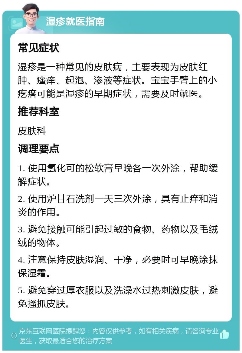 湿疹就医指南 常见症状 湿疹是一种常见的皮肤病，主要表现为皮肤红肿、瘙痒、起泡、渗液等症状。宝宝手臂上的小疙瘩可能是湿疹的早期症状，需要及时就医。 推荐科室 皮肤科 调理要点 1. 使用氢化可的松软膏早晚各一次外涂，帮助缓解症状。 2. 使用炉甘石洗剂一天三次外涂，具有止痒和消炎的作用。 3. 避免接触可能引起过敏的食物、药物以及毛绒绒的物体。 4. 注意保持皮肤湿润、干净，必要时可早晚涂抹保湿霜。 5. 避免穿过厚衣服以及洗澡水过热刺激皮肤，避免搔抓皮肤。