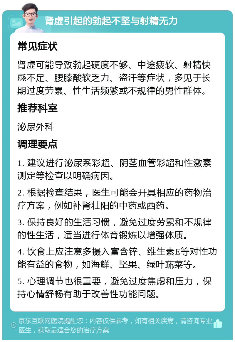 肾虚引起的勃起不坚与射精无力 常见症状 肾虚可能导致勃起硬度不够、中途疲软、射精快感不足、腰膝酸软乏力、盗汗等症状，多见于长期过度劳累、性生活频繁或不规律的男性群体。 推荐科室 泌尿外科 调理要点 1. 建议进行泌尿系彩超、阴茎血管彩超和性激素测定等检查以明确病因。 2. 根据检查结果，医生可能会开具相应的药物治疗方案，例如补肾壮阳的中药或西药。 3. 保持良好的生活习惯，避免过度劳累和不规律的性生活，适当进行体育锻炼以增强体质。 4. 饮食上应注意多摄入富含锌、维生素E等对性功能有益的食物，如海鲜、坚果、绿叶蔬菜等。 5. 心理调节也很重要，避免过度焦虑和压力，保持心情舒畅有助于改善性功能问题。