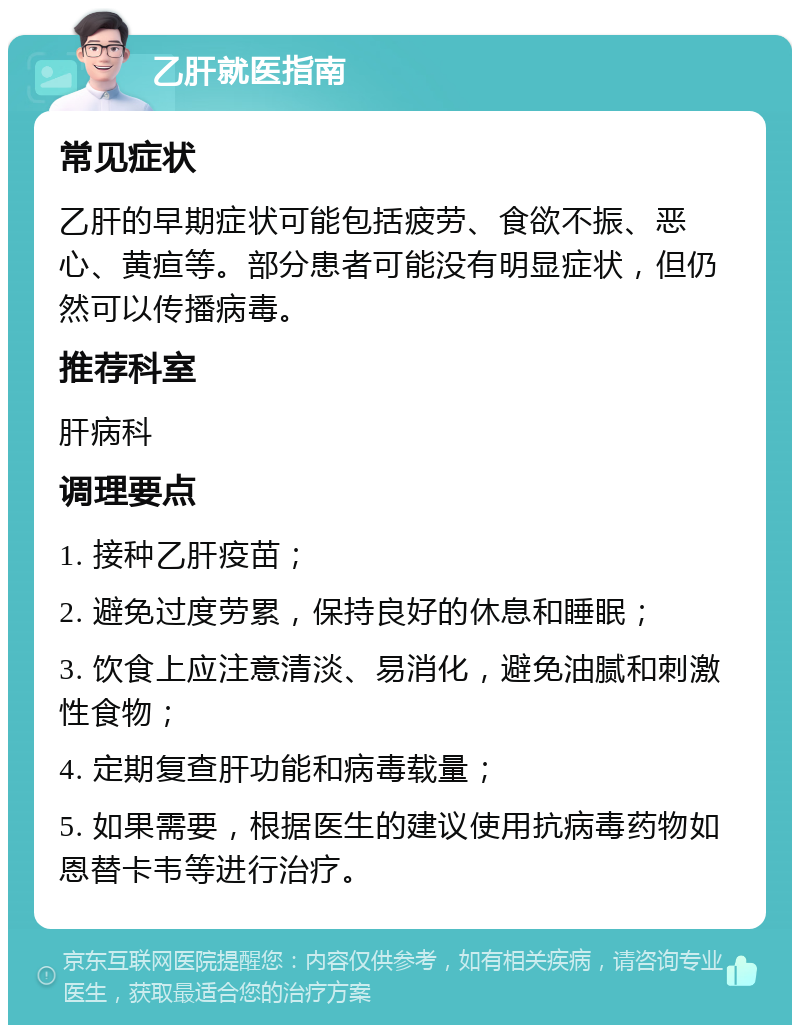 乙肝就医指南 常见症状 乙肝的早期症状可能包括疲劳、食欲不振、恶心、黄疸等。部分患者可能没有明显症状，但仍然可以传播病毒。 推荐科室 肝病科 调理要点 1. 接种乙肝疫苗； 2. 避免过度劳累，保持良好的休息和睡眠； 3. 饮食上应注意清淡、易消化，避免油腻和刺激性食物； 4. 定期复查肝功能和病毒载量； 5. 如果需要，根据医生的建议使用抗病毒药物如恩替卡韦等进行治疗。