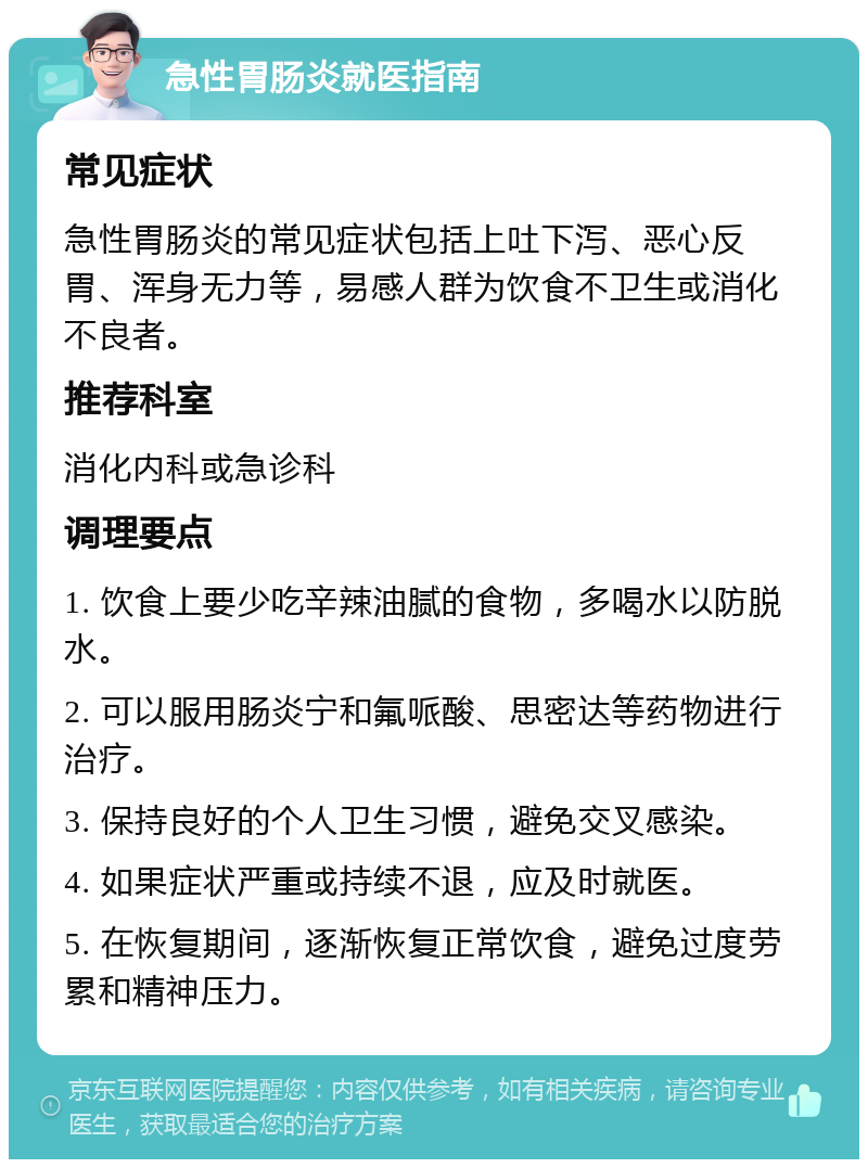 急性胃肠炎就医指南 常见症状 急性胃肠炎的常见症状包括上吐下泻、恶心反胃、浑身无力等，易感人群为饮食不卫生或消化不良者。 推荐科室 消化内科或急诊科 调理要点 1. 饮食上要少吃辛辣油腻的食物，多喝水以防脱水。 2. 可以服用肠炎宁和氟哌酸、思密达等药物进行治疗。 3. 保持良好的个人卫生习惯，避免交叉感染。 4. 如果症状严重或持续不退，应及时就医。 5. 在恢复期间，逐渐恢复正常饮食，避免过度劳累和精神压力。