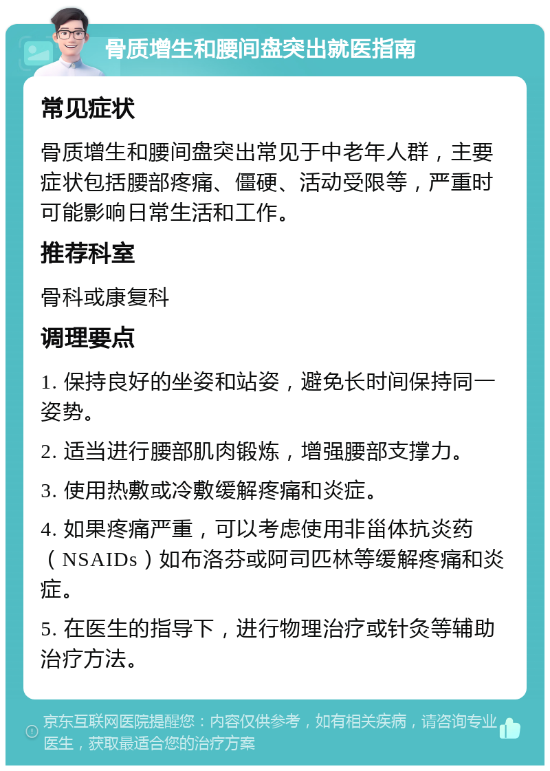 骨质增生和腰间盘突出就医指南 常见症状 骨质增生和腰间盘突出常见于中老年人群，主要症状包括腰部疼痛、僵硬、活动受限等，严重时可能影响日常生活和工作。 推荐科室 骨科或康复科 调理要点 1. 保持良好的坐姿和站姿，避免长时间保持同一姿势。 2. 适当进行腰部肌肉锻炼，增强腰部支撑力。 3. 使用热敷或冷敷缓解疼痛和炎症。 4. 如果疼痛严重，可以考虑使用非甾体抗炎药（NSAIDs）如布洛芬或阿司匹林等缓解疼痛和炎症。 5. 在医生的指导下，进行物理治疗或针灸等辅助治疗方法。