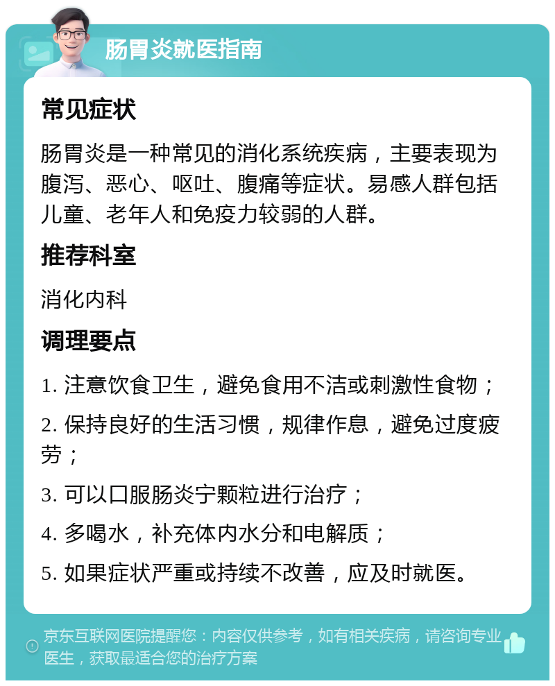 肠胃炎就医指南 常见症状 肠胃炎是一种常见的消化系统疾病，主要表现为腹泻、恶心、呕吐、腹痛等症状。易感人群包括儿童、老年人和免疫力较弱的人群。 推荐科室 消化内科 调理要点 1. 注意饮食卫生，避免食用不洁或刺激性食物； 2. 保持良好的生活习惯，规律作息，避免过度疲劳； 3. 可以口服肠炎宁颗粒进行治疗； 4. 多喝水，补充体内水分和电解质； 5. 如果症状严重或持续不改善，应及时就医。