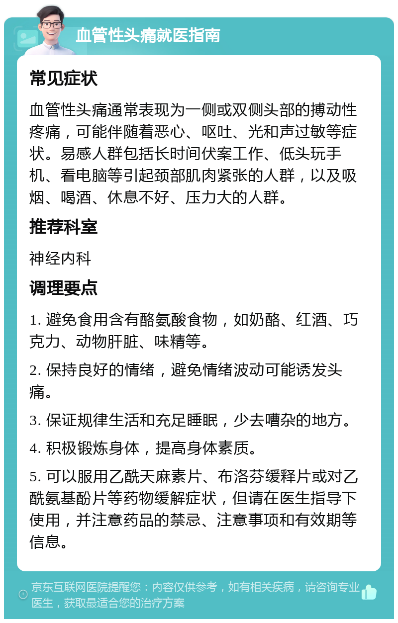 血管性头痛就医指南 常见症状 血管性头痛通常表现为一侧或双侧头部的搏动性疼痛，可能伴随着恶心、呕吐、光和声过敏等症状。易感人群包括长时间伏案工作、低头玩手机、看电脑等引起颈部肌肉紧张的人群，以及吸烟、喝酒、休息不好、压力大的人群。 推荐科室 神经内科 调理要点 1. 避免食用含有酪氨酸食物，如奶酪、红酒、巧克力、动物肝脏、味精等。 2. 保持良好的情绪，避免情绪波动可能诱发头痛。 3. 保证规律生活和充足睡眠，少去嘈杂的地方。 4. 积极锻炼身体，提高身体素质。 5. 可以服用乙酰天麻素片、布洛芬缓释片或对乙酰氨基酚片等药物缓解症状，但请在医生指导下使用，并注意药品的禁忌、注意事项和有效期等信息。