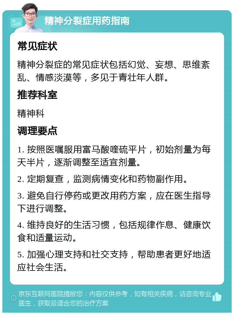 精神分裂症用药指南 常见症状 精神分裂症的常见症状包括幻觉、妄想、思维紊乱、情感淡漠等，多见于青壮年人群。 推荐科室 精神科 调理要点 1. 按照医嘱服用富马酸喹硫平片，初始剂量为每天半片，逐渐调整至适宜剂量。 2. 定期复查，监测病情变化和药物副作用。 3. 避免自行停药或更改用药方案，应在医生指导下进行调整。 4. 维持良好的生活习惯，包括规律作息、健康饮食和适量运动。 5. 加强心理支持和社交支持，帮助患者更好地适应社会生活。