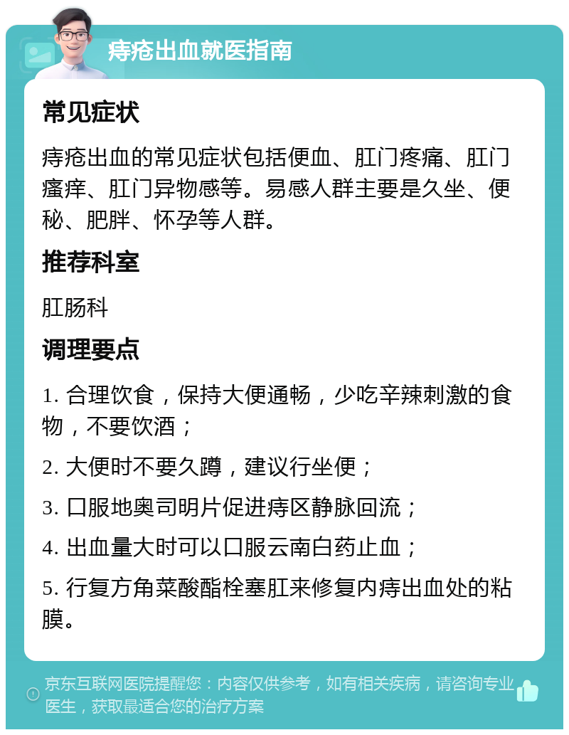 痔疮出血就医指南 常见症状 痔疮出血的常见症状包括便血、肛门疼痛、肛门瘙痒、肛门异物感等。易感人群主要是久坐、便秘、肥胖、怀孕等人群。 推荐科室 肛肠科 调理要点 1. 合理饮食，保持大便通畅，少吃辛辣刺激的食物，不要饮酒； 2. 大便时不要久蹲，建议行坐便； 3. 口服地奥司明片促进痔区静脉回流； 4. 出血量大时可以口服云南白药止血； 5. 行复方角菜酸酯栓塞肛来修复内痔出血处的粘膜。