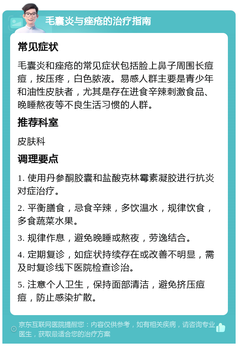 毛囊炎与痤疮的治疗指南 常见症状 毛囊炎和痤疮的常见症状包括脸上鼻子周围长痘痘，按压疼，白色脓液。易感人群主要是青少年和油性皮肤者，尤其是存在进食辛辣刺激食品、晚睡熬夜等不良生活习惯的人群。 推荐科室 皮肤科 调理要点 1. 使用丹参酮胶囊和盐酸克林霉素凝胶进行抗炎对症治疗。 2. 平衡膳食，忌食辛辣，多饮温水，规律饮食，多食蔬菜水果。 3. 规律作息，避免晚睡或熬夜，劳逸结合。 4. 定期复诊，如症状持续存在或改善不明显，需及时复诊线下医院检查诊治。 5. 注意个人卫生，保持面部清洁，避免挤压痘痘，防止感染扩散。