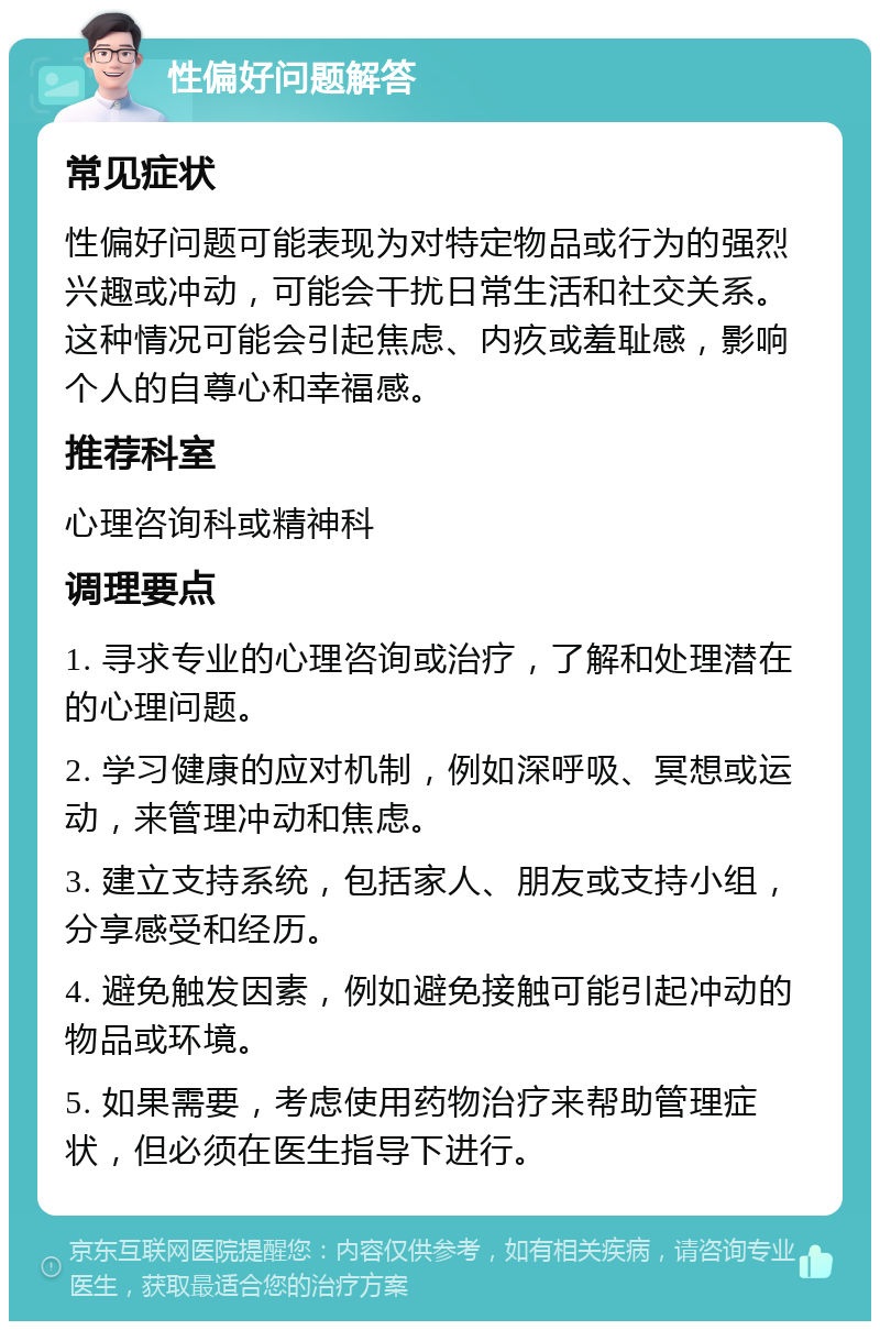 性偏好问题解答 常见症状 性偏好问题可能表现为对特定物品或行为的强烈兴趣或冲动，可能会干扰日常生活和社交关系。这种情况可能会引起焦虑、内疚或羞耻感，影响个人的自尊心和幸福感。 推荐科室 心理咨询科或精神科 调理要点 1. 寻求专业的心理咨询或治疗，了解和处理潜在的心理问题。 2. 学习健康的应对机制，例如深呼吸、冥想或运动，来管理冲动和焦虑。 3. 建立支持系统，包括家人、朋友或支持小组，分享感受和经历。 4. 避免触发因素，例如避免接触可能引起冲动的物品或环境。 5. 如果需要，考虑使用药物治疗来帮助管理症状，但必须在医生指导下进行。