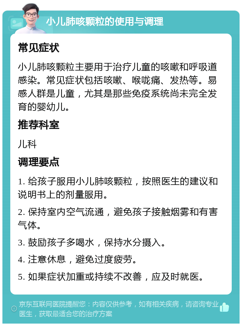 小儿肺咳颗粒的使用与调理 常见症状 小儿肺咳颗粒主要用于治疗儿童的咳嗽和呼吸道感染。常见症状包括咳嗽、喉咙痛、发热等。易感人群是儿童，尤其是那些免疫系统尚未完全发育的婴幼儿。 推荐科室 儿科 调理要点 1. 给孩子服用小儿肺咳颗粒，按照医生的建议和说明书上的剂量服用。 2. 保持室内空气流通，避免孩子接触烟雾和有害气体。 3. 鼓励孩子多喝水，保持水分摄入。 4. 注意休息，避免过度疲劳。 5. 如果症状加重或持续不改善，应及时就医。