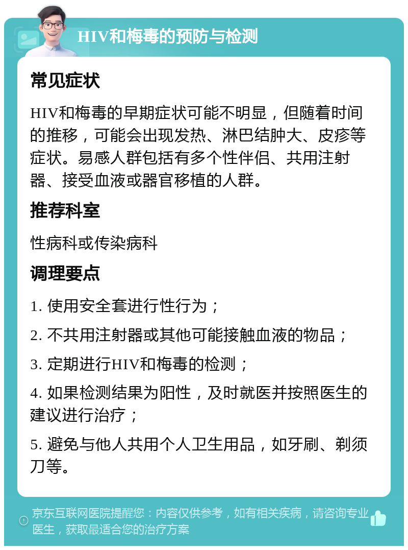 HIV和梅毒的预防与检测 常见症状 HIV和梅毒的早期症状可能不明显，但随着时间的推移，可能会出现发热、淋巴结肿大、皮疹等症状。易感人群包括有多个性伴侣、共用注射器、接受血液或器官移植的人群。 推荐科室 性病科或传染病科 调理要点 1. 使用安全套进行性行为； 2. 不共用注射器或其他可能接触血液的物品； 3. 定期进行HIV和梅毒的检测； 4. 如果检测结果为阳性，及时就医并按照医生的建议进行治疗； 5. 避免与他人共用个人卫生用品，如牙刷、剃须刀等。