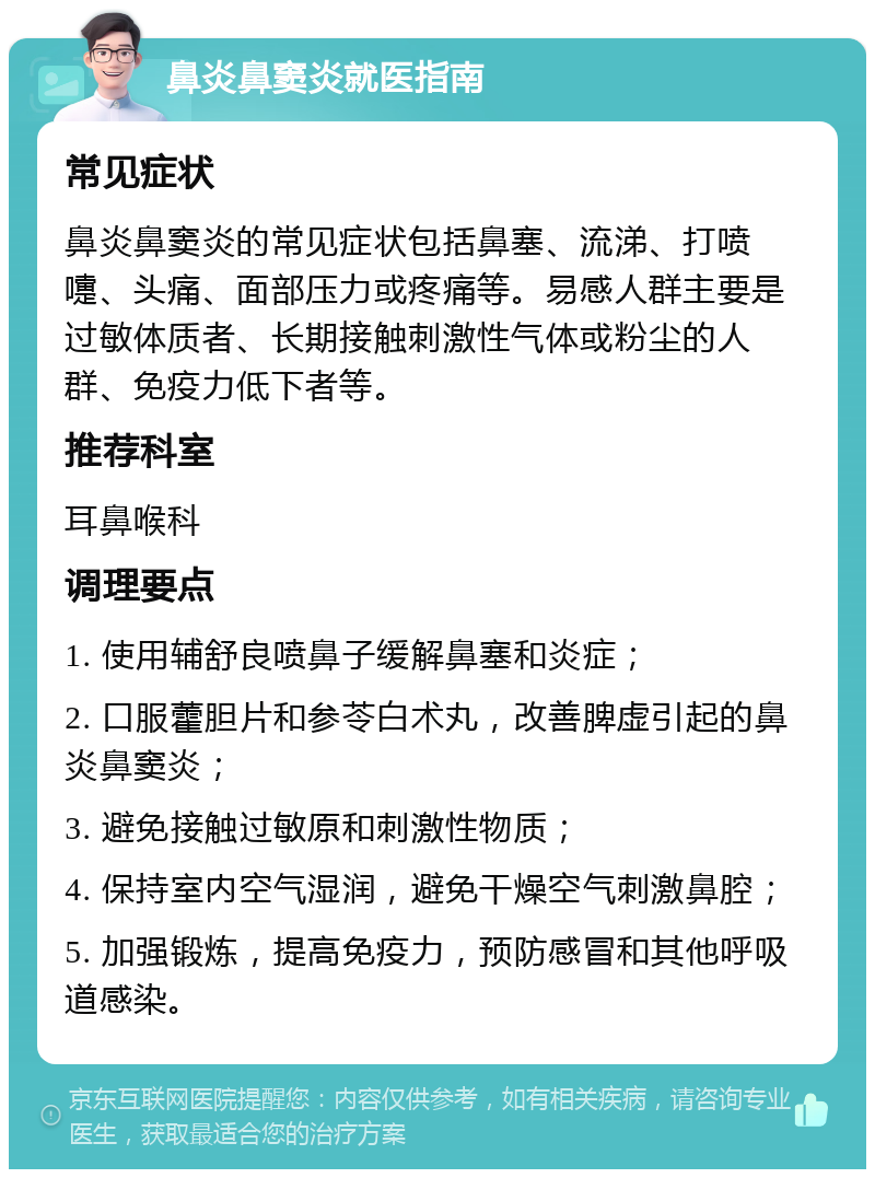 鼻炎鼻窦炎就医指南 常见症状 鼻炎鼻窦炎的常见症状包括鼻塞、流涕、打喷嚏、头痛、面部压力或疼痛等。易感人群主要是过敏体质者、长期接触刺激性气体或粉尘的人群、免疫力低下者等。 推荐科室 耳鼻喉科 调理要点 1. 使用辅舒良喷鼻子缓解鼻塞和炎症； 2. 口服藿胆片和参苓白术丸，改善脾虚引起的鼻炎鼻窦炎； 3. 避免接触过敏原和刺激性物质； 4. 保持室内空气湿润，避免干燥空气刺激鼻腔； 5. 加强锻炼，提高免疫力，预防感冒和其他呼吸道感染。