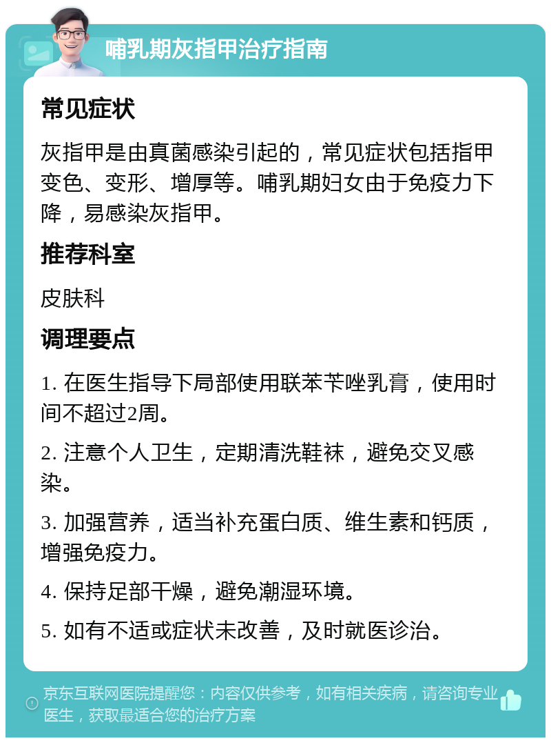 哺乳期灰指甲治疗指南 常见症状 灰指甲是由真菌感染引起的，常见症状包括指甲变色、变形、增厚等。哺乳期妇女由于免疫力下降，易感染灰指甲。 推荐科室 皮肤科 调理要点 1. 在医生指导下局部使用联苯苄唑乳膏，使用时间不超过2周。 2. 注意个人卫生，定期清洗鞋袜，避免交叉感染。 3. 加强营养，适当补充蛋白质、维生素和钙质，增强免疫力。 4. 保持足部干燥，避免潮湿环境。 5. 如有不适或症状未改善，及时就医诊治。