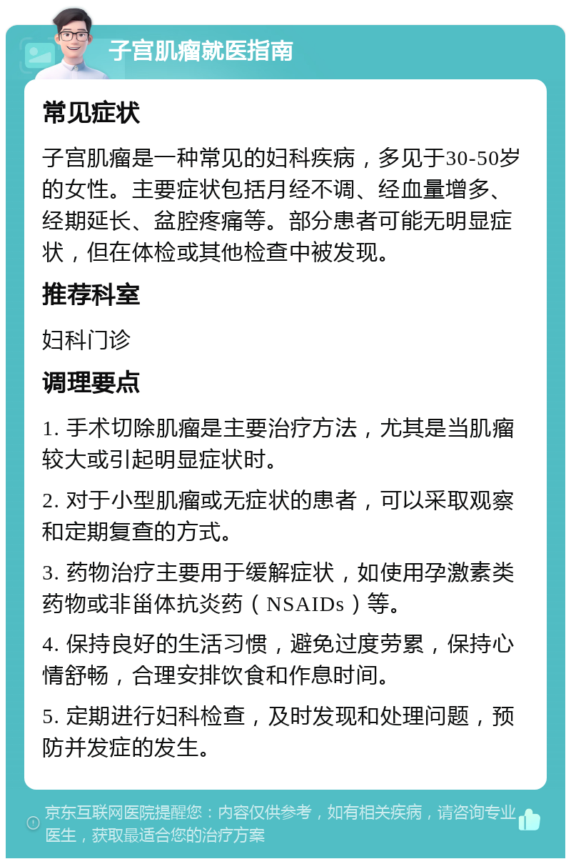 子宫肌瘤就医指南 常见症状 子宫肌瘤是一种常见的妇科疾病，多见于30-50岁的女性。主要症状包括月经不调、经血量增多、经期延长、盆腔疼痛等。部分患者可能无明显症状，但在体检或其他检查中被发现。 推荐科室 妇科门诊 调理要点 1. 手术切除肌瘤是主要治疗方法，尤其是当肌瘤较大或引起明显症状时。 2. 对于小型肌瘤或无症状的患者，可以采取观察和定期复查的方式。 3. 药物治疗主要用于缓解症状，如使用孕激素类药物或非甾体抗炎药（NSAIDs）等。 4. 保持良好的生活习惯，避免过度劳累，保持心情舒畅，合理安排饮食和作息时间。 5. 定期进行妇科检查，及时发现和处理问题，预防并发症的发生。