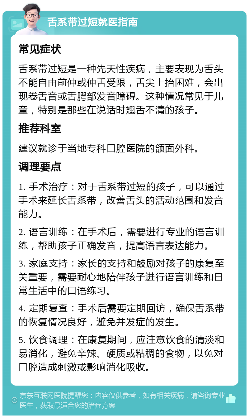 舌系带过短就医指南 常见症状 舌系带过短是一种先天性疾病，主要表现为舌头不能自由前伸或伸舌受限，舌尖上抬困难，会出现卷舌音或舌腭部发音障碍。这种情况常见于儿童，特别是那些在说话时翘舌不清的孩子。 推荐科室 建议就诊于当地专科口腔医院的颌面外科。 调理要点 1. 手术治疗：对于舌系带过短的孩子，可以通过手术来延长舌系带，改善舌头的活动范围和发音能力。 2. 语言训练：在手术后，需要进行专业的语言训练，帮助孩子正确发音，提高语言表达能力。 3. 家庭支持：家长的支持和鼓励对孩子的康复至关重要，需要耐心地陪伴孩子进行语言训练和日常生活中的口语练习。 4. 定期复查：手术后需要定期回访，确保舌系带的恢复情况良好，避免并发症的发生。 5. 饮食调理：在康复期间，应注意饮食的清淡和易消化，避免辛辣、硬质或粘稠的食物，以免对口腔造成刺激或影响消化吸收。