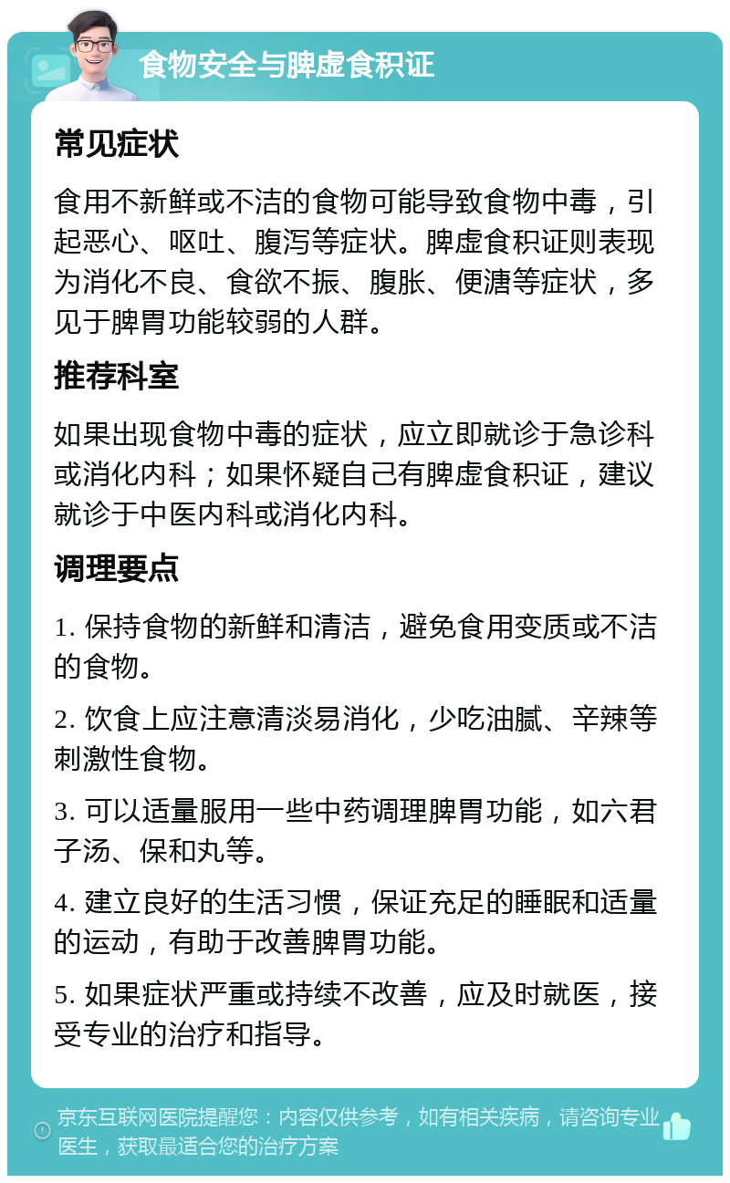 食物安全与脾虚食积证 常见症状 食用不新鲜或不洁的食物可能导致食物中毒，引起恶心、呕吐、腹泻等症状。脾虚食积证则表现为消化不良、食欲不振、腹胀、便溏等症状，多见于脾胃功能较弱的人群。 推荐科室 如果出现食物中毒的症状，应立即就诊于急诊科或消化内科；如果怀疑自己有脾虚食积证，建议就诊于中医内科或消化内科。 调理要点 1. 保持食物的新鲜和清洁，避免食用变质或不洁的食物。 2. 饮食上应注意清淡易消化，少吃油腻、辛辣等刺激性食物。 3. 可以适量服用一些中药调理脾胃功能，如六君子汤、保和丸等。 4. 建立良好的生活习惯，保证充足的睡眠和适量的运动，有助于改善脾胃功能。 5. 如果症状严重或持续不改善，应及时就医，接受专业的治疗和指导。