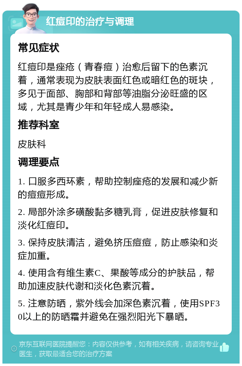 红痘印的治疗与调理 常见症状 红痘印是痤疮（青春痘）治愈后留下的色素沉着，通常表现为皮肤表面红色或暗红色的斑块，多见于面部、胸部和背部等油脂分泌旺盛的区域，尤其是青少年和年轻成人易感染。 推荐科室 皮肤科 调理要点 1. 口服多西环素，帮助控制痤疮的发展和减少新的痘痘形成。 2. 局部外涂多磺酸黏多糖乳膏，促进皮肤修复和淡化红痘印。 3. 保持皮肤清洁，避免挤压痘痘，防止感染和炎症加重。 4. 使用含有维生素C、果酸等成分的护肤品，帮助加速皮肤代谢和淡化色素沉着。 5. 注意防晒，紫外线会加深色素沉着，使用SPF30以上的防晒霜并避免在强烈阳光下暴晒。