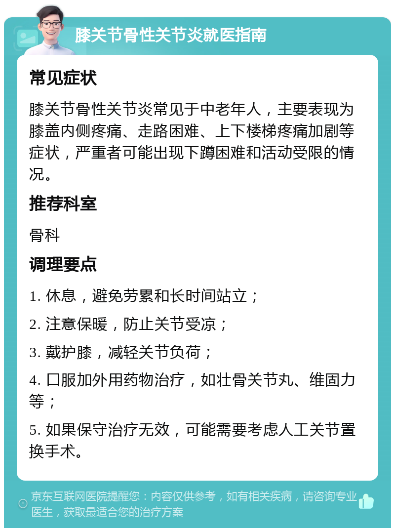 膝关节骨性关节炎就医指南 常见症状 膝关节骨性关节炎常见于中老年人，主要表现为膝盖内侧疼痛、走路困难、上下楼梯疼痛加剧等症状，严重者可能出现下蹲困难和活动受限的情况。 推荐科室 骨科 调理要点 1. 休息，避免劳累和长时间站立； 2. 注意保暖，防止关节受凉； 3. 戴护膝，减轻关节负荷； 4. 口服加外用药物治疗，如壮骨关节丸、维固力等； 5. 如果保守治疗无效，可能需要考虑人工关节置换手术。