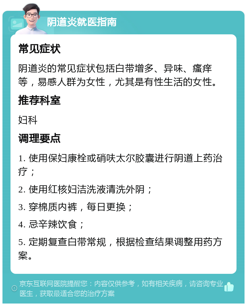 阴道炎就医指南 常见症状 阴道炎的常见症状包括白带增多、异味、瘙痒等，易感人群为女性，尤其是有性生活的女性。 推荐科室 妇科 调理要点 1. 使用保妇康栓或硝呋太尔胶囊进行阴道上药治疗； 2. 使用红核妇洁洗液清洗外阴； 3. 穿棉质内裤，每日更换； 4. 忌辛辣饮食； 5. 定期复查白带常规，根据检查结果调整用药方案。