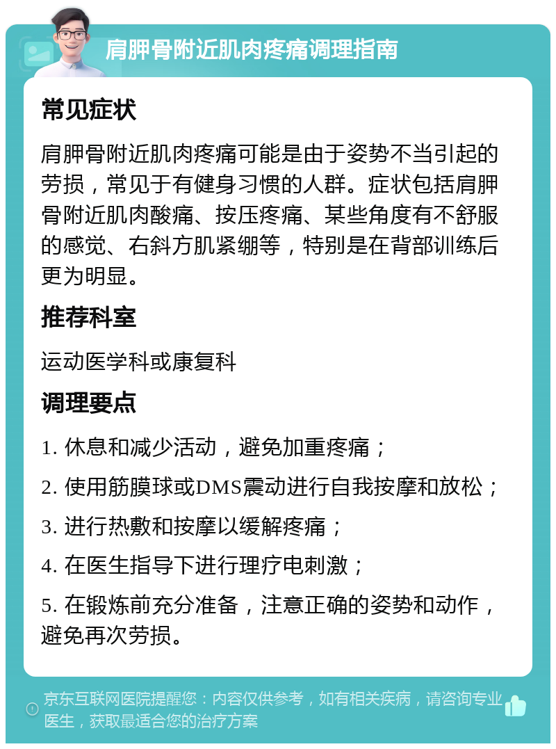 肩胛骨附近肌肉疼痛调理指南 常见症状 肩胛骨附近肌肉疼痛可能是由于姿势不当引起的劳损，常见于有健身习惯的人群。症状包括肩胛骨附近肌肉酸痛、按压疼痛、某些角度有不舒服的感觉、右斜方肌紧绷等，特别是在背部训练后更为明显。 推荐科室 运动医学科或康复科 调理要点 1. 休息和减少活动，避免加重疼痛； 2. 使用筋膜球或DMS震动进行自我按摩和放松； 3. 进行热敷和按摩以缓解疼痛； 4. 在医生指导下进行理疗电刺激； 5. 在锻炼前充分准备，注意正确的姿势和动作，避免再次劳损。