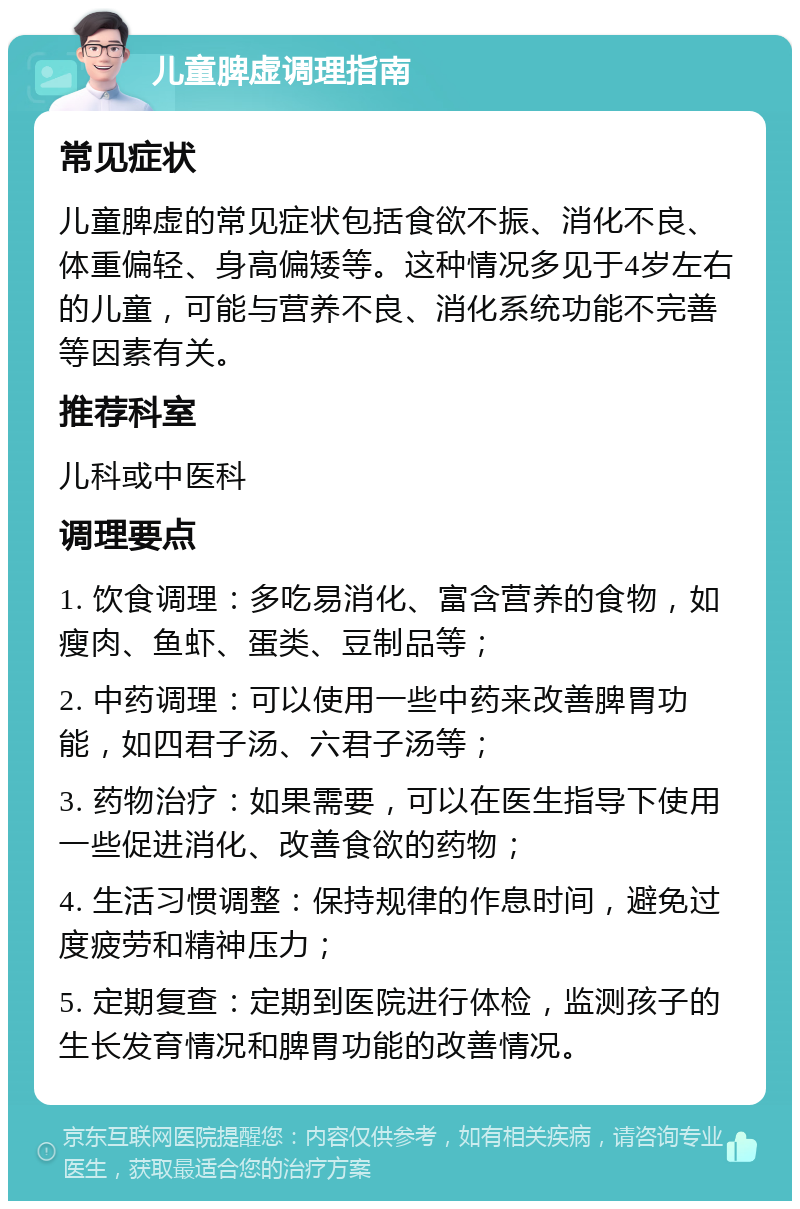 儿童脾虚调理指南 常见症状 儿童脾虚的常见症状包括食欲不振、消化不良、体重偏轻、身高偏矮等。这种情况多见于4岁左右的儿童，可能与营养不良、消化系统功能不完善等因素有关。 推荐科室 儿科或中医科 调理要点 1. 饮食调理：多吃易消化、富含营养的食物，如瘦肉、鱼虾、蛋类、豆制品等； 2. 中药调理：可以使用一些中药来改善脾胃功能，如四君子汤、六君子汤等； 3. 药物治疗：如果需要，可以在医生指导下使用一些促进消化、改善食欲的药物； 4. 生活习惯调整：保持规律的作息时间，避免过度疲劳和精神压力； 5. 定期复查：定期到医院进行体检，监测孩子的生长发育情况和脾胃功能的改善情况。