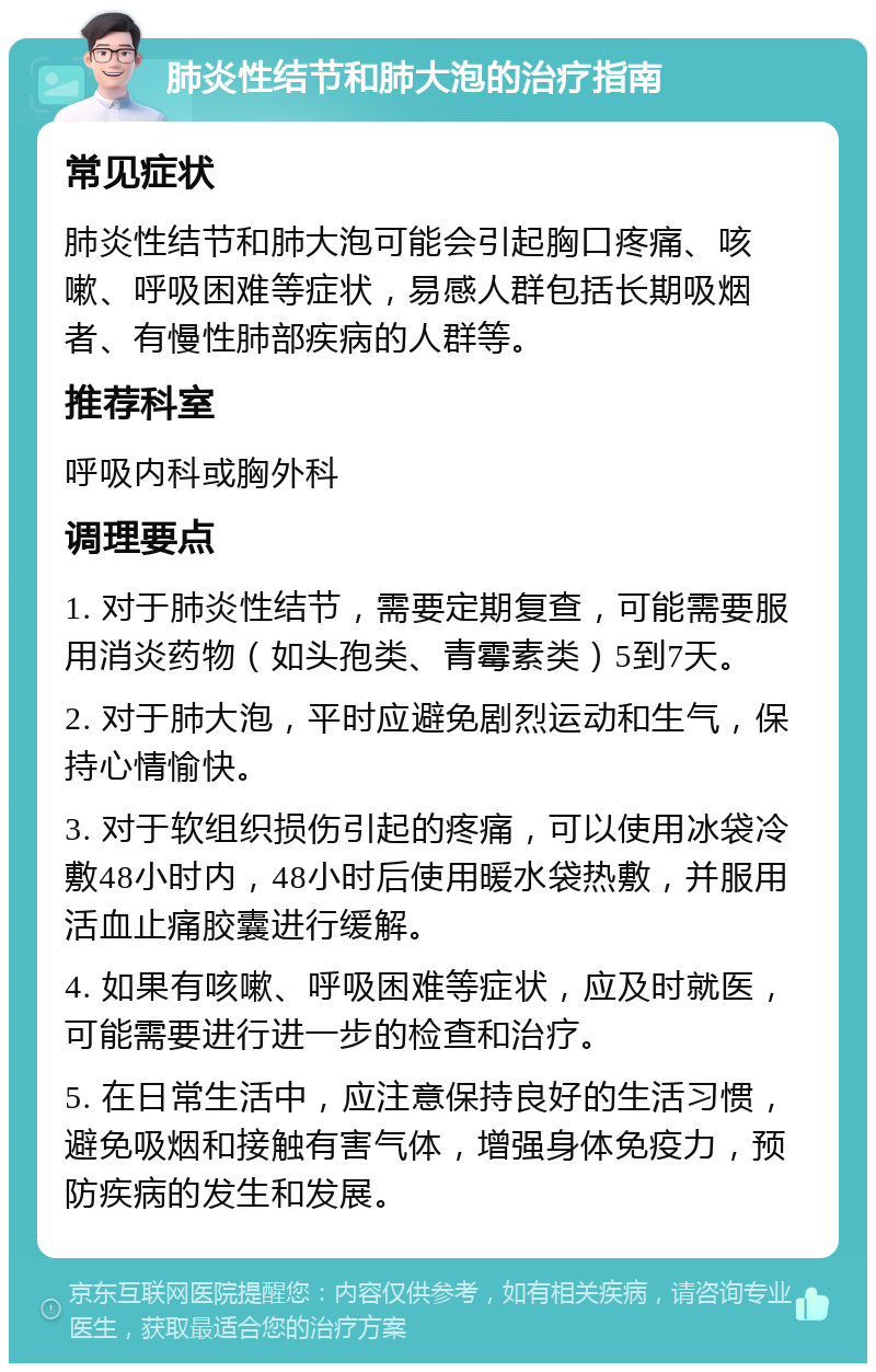 肺炎性结节和肺大泡的治疗指南 常见症状 肺炎性结节和肺大泡可能会引起胸口疼痛、咳嗽、呼吸困难等症状，易感人群包括长期吸烟者、有慢性肺部疾病的人群等。 推荐科室 呼吸内科或胸外科 调理要点 1. 对于肺炎性结节，需要定期复查，可能需要服用消炎药物（如头孢类、青霉素类）5到7天。 2. 对于肺大泡，平时应避免剧烈运动和生气，保持心情愉快。 3. 对于软组织损伤引起的疼痛，可以使用冰袋冷敷48小时内，48小时后使用暖水袋热敷，并服用活血止痛胶囊进行缓解。 4. 如果有咳嗽、呼吸困难等症状，应及时就医，可能需要进行进一步的检查和治疗。 5. 在日常生活中，应注意保持良好的生活习惯，避免吸烟和接触有害气体，增强身体免疫力，预防疾病的发生和发展。