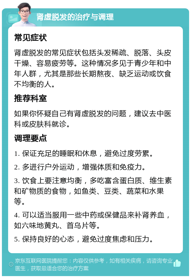 肾虚脱发的治疗与调理 常见症状 肾虚脱发的常见症状包括头发稀疏、脱落、头皮干燥、容易疲劳等。这种情况多见于青少年和中年人群，尤其是那些长期熬夜、缺乏运动或饮食不均衡的人。 推荐科室 如果你怀疑自己有肾虚脱发的问题，建议去中医科或皮肤科就诊。 调理要点 1. 保证充足的睡眠和休息，避免过度劳累。 2. 多进行户外运动，增强体质和免疫力。 3. 饮食上要注意均衡，多吃富含蛋白质、维生素和矿物质的食物，如鱼类、豆类、蔬菜和水果等。 4. 可以适当服用一些中药或保健品来补肾养血，如六味地黄丸、首乌片等。 5. 保持良好的心态，避免过度焦虑和压力。