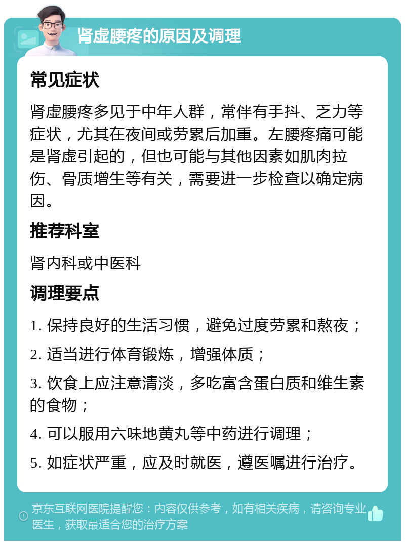 肾虚腰疼的原因及调理 常见症状 肾虚腰疼多见于中年人群，常伴有手抖、乏力等症状，尤其在夜间或劳累后加重。左腰疼痛可能是肾虚引起的，但也可能与其他因素如肌肉拉伤、骨质增生等有关，需要进一步检查以确定病因。 推荐科室 肾内科或中医科 调理要点 1. 保持良好的生活习惯，避免过度劳累和熬夜； 2. 适当进行体育锻炼，增强体质； 3. 饮食上应注意清淡，多吃富含蛋白质和维生素的食物； 4. 可以服用六味地黄丸等中药进行调理； 5. 如症状严重，应及时就医，遵医嘱进行治疗。