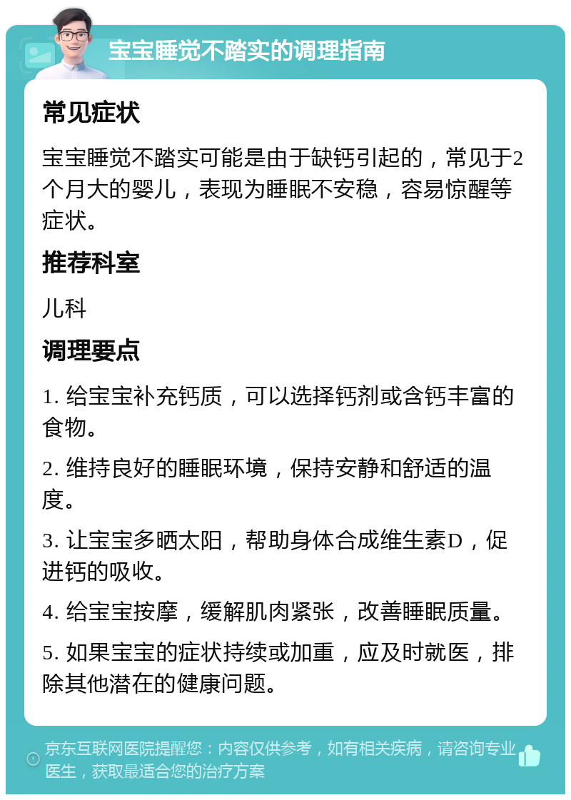 宝宝睡觉不踏实的调理指南 常见症状 宝宝睡觉不踏实可能是由于缺钙引起的，常见于2个月大的婴儿，表现为睡眠不安稳，容易惊醒等症状。 推荐科室 儿科 调理要点 1. 给宝宝补充钙质，可以选择钙剂或含钙丰富的食物。 2. 维持良好的睡眠环境，保持安静和舒适的温度。 3. 让宝宝多晒太阳，帮助身体合成维生素D，促进钙的吸收。 4. 给宝宝按摩，缓解肌肉紧张，改善睡眠质量。 5. 如果宝宝的症状持续或加重，应及时就医，排除其他潜在的健康问题。