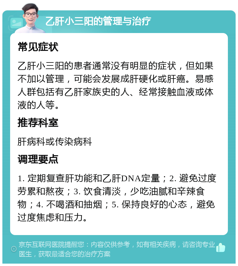 乙肝小三阳的管理与治疗 常见症状 乙肝小三阳的患者通常没有明显的症状，但如果不加以管理，可能会发展成肝硬化或肝癌。易感人群包括有乙肝家族史的人、经常接触血液或体液的人等。 推荐科室 肝病科或传染病科 调理要点 1. 定期复查肝功能和乙肝DNA定量；2. 避免过度劳累和熬夜；3. 饮食清淡，少吃油腻和辛辣食物；4. 不喝酒和抽烟；5. 保持良好的心态，避免过度焦虑和压力。