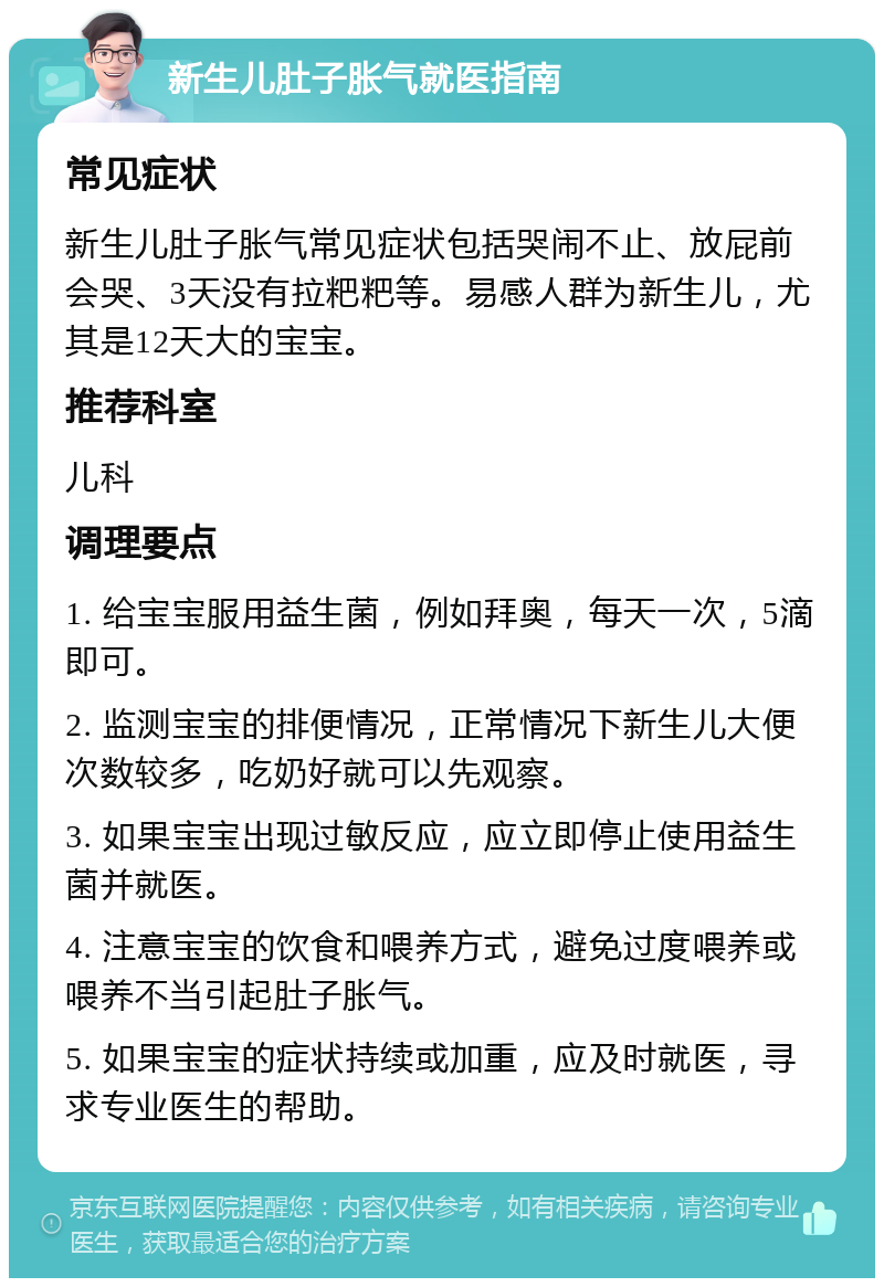 新生儿肚子胀气就医指南 常见症状 新生儿肚子胀气常见症状包括哭闹不止、放屁前会哭、3天没有拉粑粑等。易感人群为新生儿，尤其是12天大的宝宝。 推荐科室 儿科 调理要点 1. 给宝宝服用益生菌，例如拜奥，每天一次，5滴即可。 2. 监测宝宝的排便情况，正常情况下新生儿大便次数较多，吃奶好就可以先观察。 3. 如果宝宝出现过敏反应，应立即停止使用益生菌并就医。 4. 注意宝宝的饮食和喂养方式，避免过度喂养或喂养不当引起肚子胀气。 5. 如果宝宝的症状持续或加重，应及时就医，寻求专业医生的帮助。