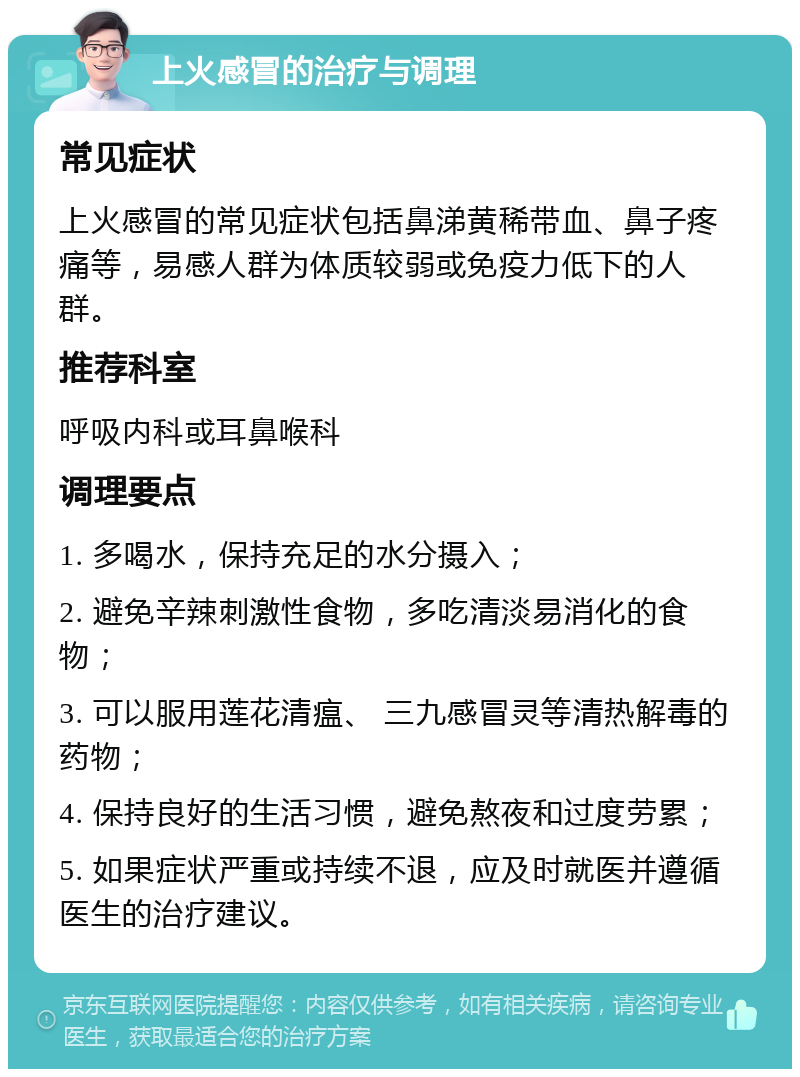 上火感冒的治疗与调理 常见症状 上火感冒的常见症状包括鼻涕黄稀带血、鼻子疼痛等，易感人群为体质较弱或免疫力低下的人群。 推荐科室 呼吸内科或耳鼻喉科 调理要点 1. 多喝水，保持充足的水分摄入； 2. 避免辛辣刺激性食物，多吃清淡易消化的食物； 3. 可以服用莲花清瘟、 三九感冒灵等清热解毒的药物； 4. 保持良好的生活习惯，避免熬夜和过度劳累； 5. 如果症状严重或持续不退，应及时就医并遵循医生的治疗建议。