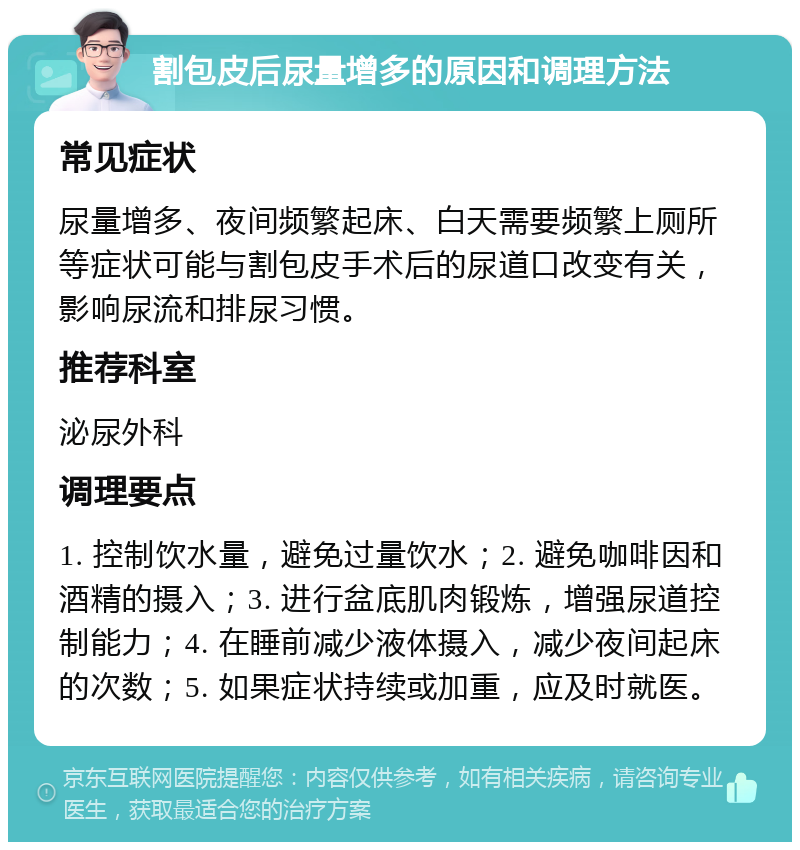 割包皮后尿量增多的原因和调理方法 常见症状 尿量增多、夜间频繁起床、白天需要频繁上厕所等症状可能与割包皮手术后的尿道口改变有关，影响尿流和排尿习惯。 推荐科室 泌尿外科 调理要点 1. 控制饮水量，避免过量饮水；2. 避免咖啡因和酒精的摄入；3. 进行盆底肌肉锻炼，增强尿道控制能力；4. 在睡前减少液体摄入，减少夜间起床的次数；5. 如果症状持续或加重，应及时就医。