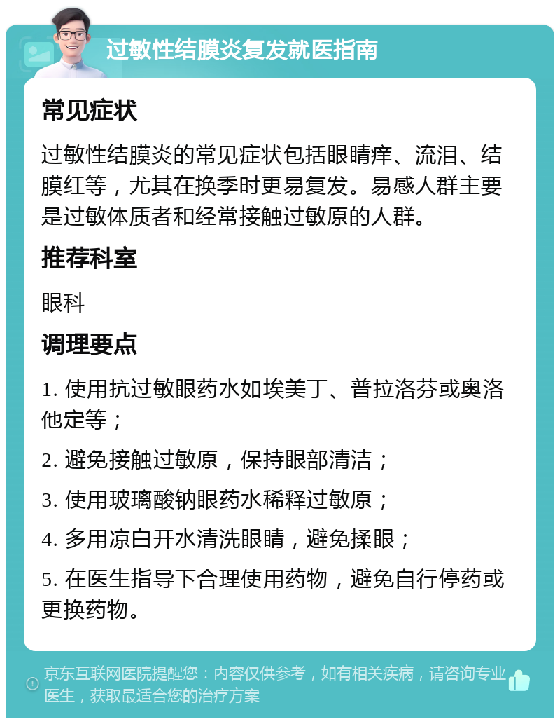 过敏性结膜炎复发就医指南 常见症状 过敏性结膜炎的常见症状包括眼睛痒、流泪、结膜红等，尤其在换季时更易复发。易感人群主要是过敏体质者和经常接触过敏原的人群。 推荐科室 眼科 调理要点 1. 使用抗过敏眼药水如埃美丁、普拉洛芬或奥洛他定等； 2. 避免接触过敏原，保持眼部清洁； 3. 使用玻璃酸钠眼药水稀释过敏原； 4. 多用凉白开水清洗眼睛，避免揉眼； 5. 在医生指导下合理使用药物，避免自行停药或更换药物。