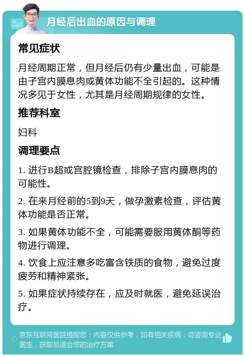 月经后出血的原因与调理 常见症状 月经周期正常，但月经后仍有少量出血，可能是由子宫内膜息肉或黄体功能不全引起的。这种情况多见于女性，尤其是月经周期规律的女性。 推荐科室 妇科 调理要点 1. 进行B超或宫腔镜检查，排除子宫内膜息肉的可能性。 2. 在来月经前的5到9天，做孕激素检查，评估黄体功能是否正常。 3. 如果黄体功能不全，可能需要服用黄体酮等药物进行调理。 4. 饮食上应注意多吃富含铁质的食物，避免过度疲劳和精神紧张。 5. 如果症状持续存在，应及时就医，避免延误治疗。