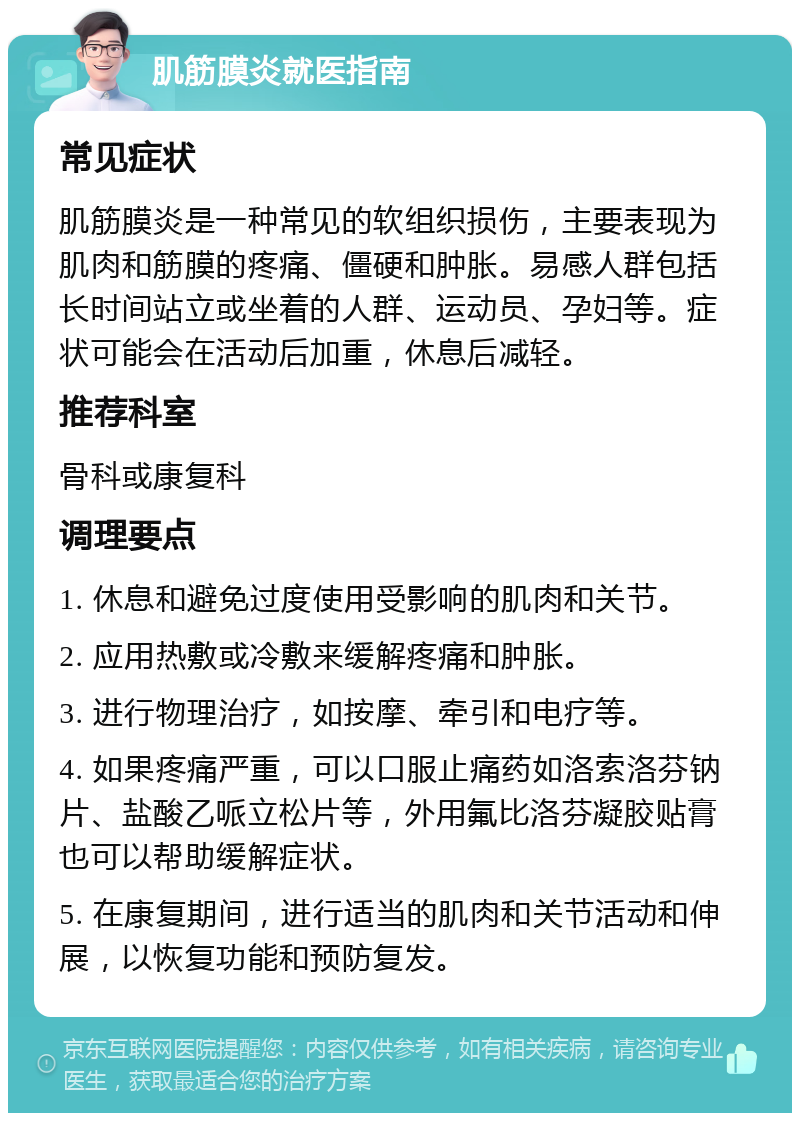 肌筋膜炎就医指南 常见症状 肌筋膜炎是一种常见的软组织损伤，主要表现为肌肉和筋膜的疼痛、僵硬和肿胀。易感人群包括长时间站立或坐着的人群、运动员、孕妇等。症状可能会在活动后加重，休息后减轻。 推荐科室 骨科或康复科 调理要点 1. 休息和避免过度使用受影响的肌肉和关节。 2. 应用热敷或冷敷来缓解疼痛和肿胀。 3. 进行物理治疗，如按摩、牵引和电疗等。 4. 如果疼痛严重，可以口服止痛药如洛索洛芬钠片、盐酸乙哌立松片等，外用氟比洛芬凝胶贴膏也可以帮助缓解症状。 5. 在康复期间，进行适当的肌肉和关节活动和伸展，以恢复功能和预防复发。