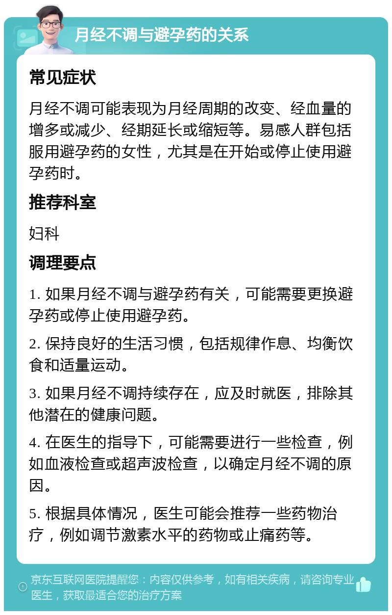 月经不调与避孕药的关系 常见症状 月经不调可能表现为月经周期的改变、经血量的增多或减少、经期延长或缩短等。易感人群包括服用避孕药的女性，尤其是在开始或停止使用避孕药时。 推荐科室 妇科 调理要点 1. 如果月经不调与避孕药有关，可能需要更换避孕药或停止使用避孕药。 2. 保持良好的生活习惯，包括规律作息、均衡饮食和适量运动。 3. 如果月经不调持续存在，应及时就医，排除其他潜在的健康问题。 4. 在医生的指导下，可能需要进行一些检查，例如血液检查或超声波检查，以确定月经不调的原因。 5. 根据具体情况，医生可能会推荐一些药物治疗，例如调节激素水平的药物或止痛药等。