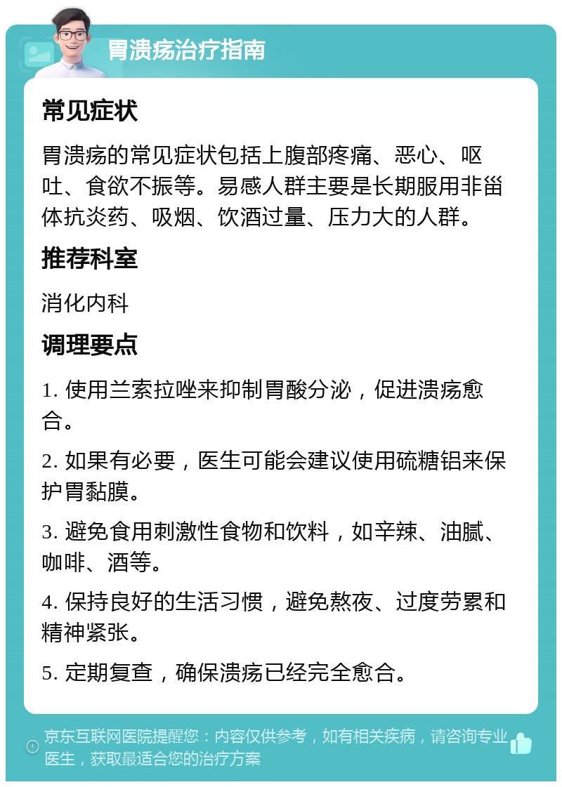 胃溃疡治疗指南 常见症状 胃溃疡的常见症状包括上腹部疼痛、恶心、呕吐、食欲不振等。易感人群主要是长期服用非甾体抗炎药、吸烟、饮酒过量、压力大的人群。 推荐科室 消化内科 调理要点 1. 使用兰索拉唑来抑制胃酸分泌，促进溃疡愈合。 2. 如果有必要，医生可能会建议使用硫糖铝来保护胃黏膜。 3. 避免食用刺激性食物和饮料，如辛辣、油腻、咖啡、酒等。 4. 保持良好的生活习惯，避免熬夜、过度劳累和精神紧张。 5. 定期复查，确保溃疡已经完全愈合。