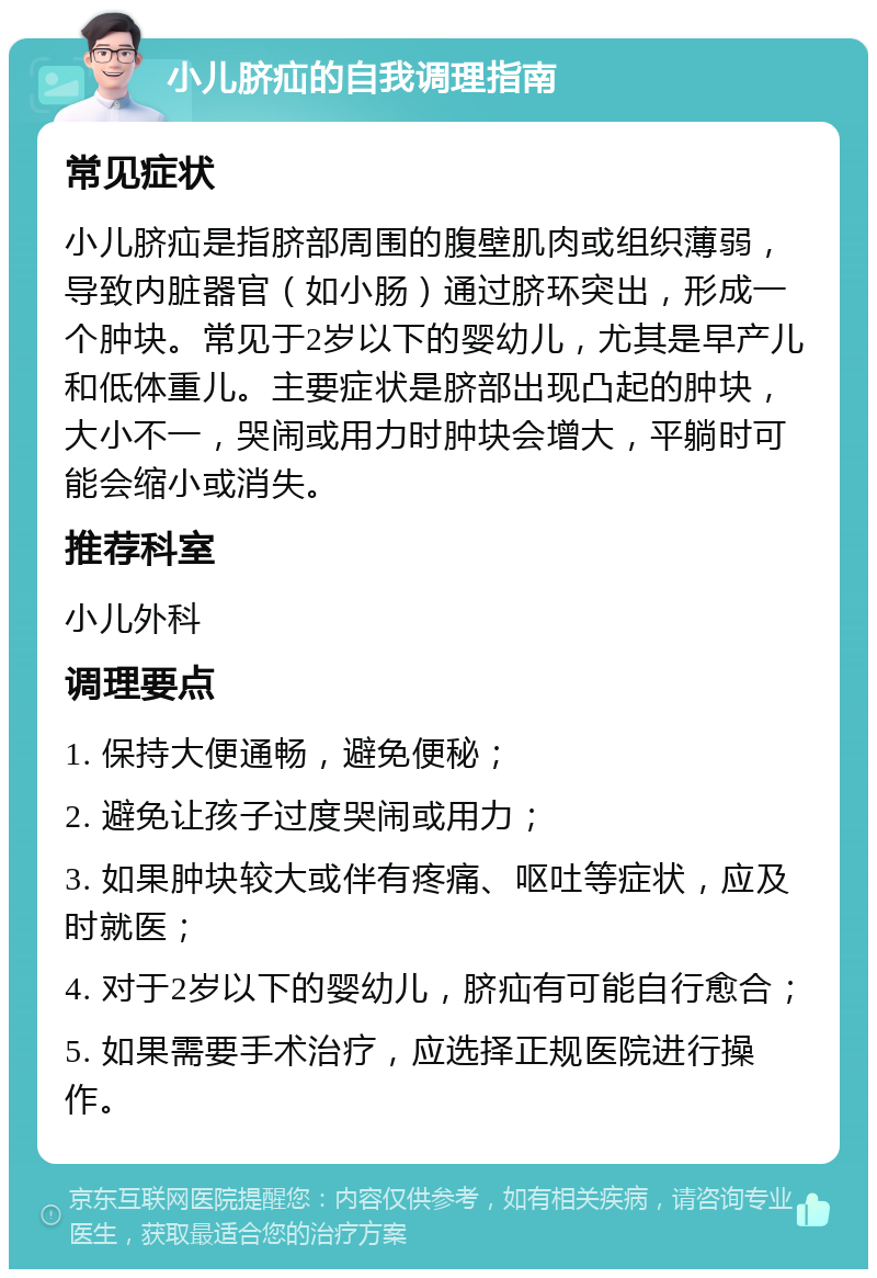 小儿脐疝的自我调理指南 常见症状 小儿脐疝是指脐部周围的腹壁肌肉或组织薄弱，导致内脏器官（如小肠）通过脐环突出，形成一个肿块。常见于2岁以下的婴幼儿，尤其是早产儿和低体重儿。主要症状是脐部出现凸起的肿块，大小不一，哭闹或用力时肿块会增大，平躺时可能会缩小或消失。 推荐科室 小儿外科 调理要点 1. 保持大便通畅，避免便秘； 2. 避免让孩子过度哭闹或用力； 3. 如果肿块较大或伴有疼痛、呕吐等症状，应及时就医； 4. 对于2岁以下的婴幼儿，脐疝有可能自行愈合； 5. 如果需要手术治疗，应选择正规医院进行操作。