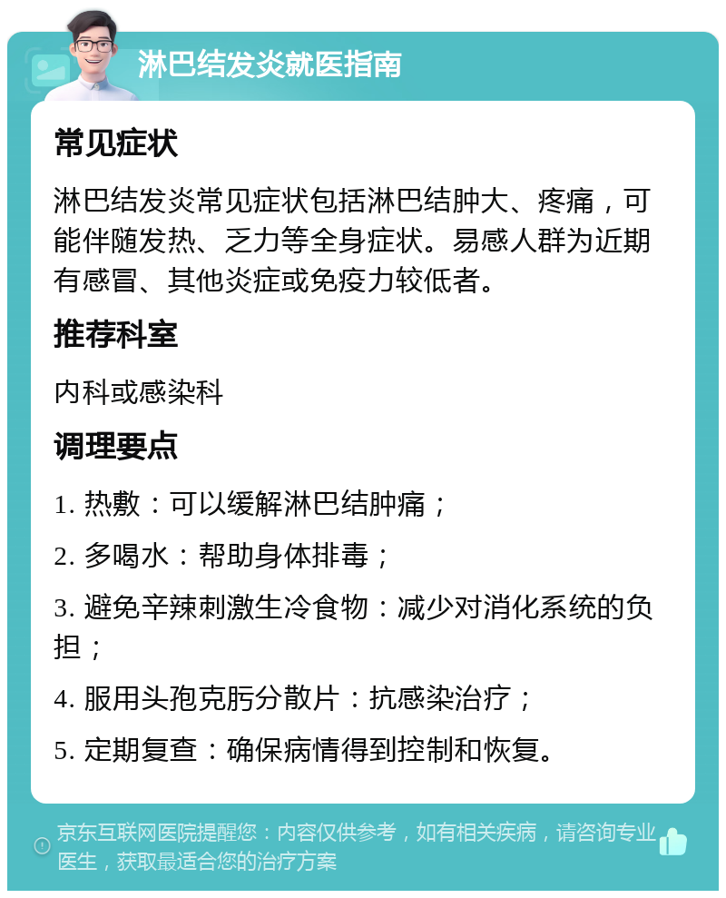 淋巴结发炎就医指南 常见症状 淋巴结发炎常见症状包括淋巴结肿大、疼痛，可能伴随发热、乏力等全身症状。易感人群为近期有感冒、其他炎症或免疫力较低者。 推荐科室 内科或感染科 调理要点 1. 热敷：可以缓解淋巴结肿痛； 2. 多喝水：帮助身体排毒； 3. 避免辛辣刺激生冷食物：减少对消化系统的负担； 4. 服用头孢克肟分散片：抗感染治疗； 5. 定期复查：确保病情得到控制和恢复。