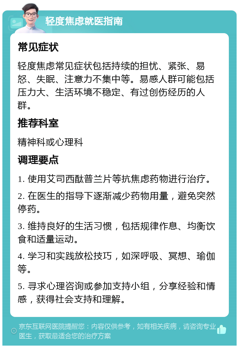 轻度焦虑就医指南 常见症状 轻度焦虑常见症状包括持续的担忧、紧张、易怒、失眠、注意力不集中等。易感人群可能包括压力大、生活环境不稳定、有过创伤经历的人群。 推荐科室 精神科或心理科 调理要点 1. 使用艾司西酞普兰片等抗焦虑药物进行治疗。 2. 在医生的指导下逐渐减少药物用量，避免突然停药。 3. 维持良好的生活习惯，包括规律作息、均衡饮食和适量运动。 4. 学习和实践放松技巧，如深呼吸、冥想、瑜伽等。 5. 寻求心理咨询或参加支持小组，分享经验和情感，获得社会支持和理解。