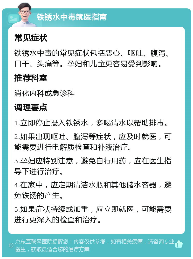 铁锈水中毒就医指南 常见症状 铁锈水中毒的常见症状包括恶心、呕吐、腹泻、口干、头痛等。孕妇和儿童更容易受到影响。 推荐科室 消化内科或急诊科 调理要点 1.立即停止摄入铁锈水，多喝清水以帮助排毒。 2.如果出现呕吐、腹泻等症状，应及时就医，可能需要进行电解质检查和补液治疗。 3.孕妇应特别注意，避免自行用药，应在医生指导下进行治疗。 4.在家中，应定期清洁水瓶和其他储水容器，避免铁锈的产生。 5.如果症状持续或加重，应立即就医，可能需要进行更深入的检查和治疗。