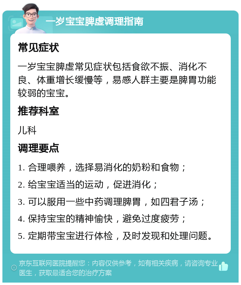 一岁宝宝脾虚调理指南 常见症状 一岁宝宝脾虚常见症状包括食欲不振、消化不良、体重增长缓慢等，易感人群主要是脾胃功能较弱的宝宝。 推荐科室 儿科 调理要点 1. 合理喂养，选择易消化的奶粉和食物； 2. 给宝宝适当的运动，促进消化； 3. 可以服用一些中药调理脾胃，如四君子汤； 4. 保持宝宝的精神愉快，避免过度疲劳； 5. 定期带宝宝进行体检，及时发现和处理问题。