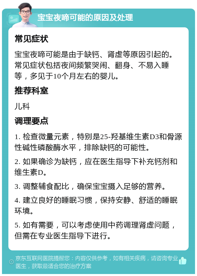 宝宝夜啼可能的原因及处理 常见症状 宝宝夜啼可能是由于缺钙、肾虚等原因引起的。常见症状包括夜间频繁哭闹、翻身、不易入睡等，多见于10个月左右的婴儿。 推荐科室 儿科 调理要点 1. 检查微量元素，特别是25-羟基维生素D3和骨源性碱性磷酸酶水平，排除缺钙的可能性。 2. 如果确诊为缺钙，应在医生指导下补充钙剂和维生素D。 3. 调整辅食配比，确保宝宝摄入足够的营养。 4. 建立良好的睡眠习惯，保持安静、舒适的睡眠环境。 5. 如有需要，可以考虑使用中药调理肾虚问题，但需在专业医生指导下进行。