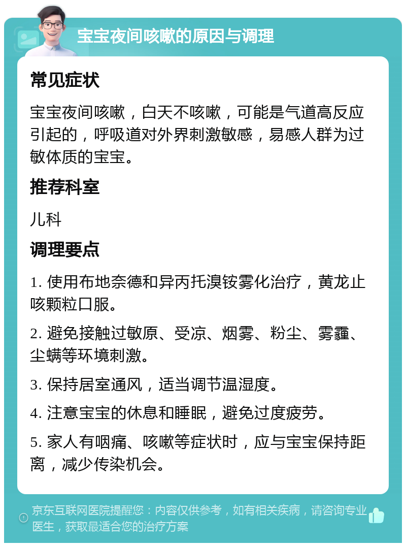 宝宝夜间咳嗽的原因与调理 常见症状 宝宝夜间咳嗽，白天不咳嗽，可能是气道高反应引起的，呼吸道对外界刺激敏感，易感人群为过敏体质的宝宝。 推荐科室 儿科 调理要点 1. 使用布地奈德和异丙托溴铵雾化治疗，黄龙止咳颗粒口服。 2. 避免接触过敏原、受凉、烟雾、粉尘、雾霾、尘螨等环境刺激。 3. 保持居室通风，适当调节温湿度。 4. 注意宝宝的休息和睡眠，避免过度疲劳。 5. 家人有咽痛、咳嗽等症状时，应与宝宝保持距离，减少传染机会。