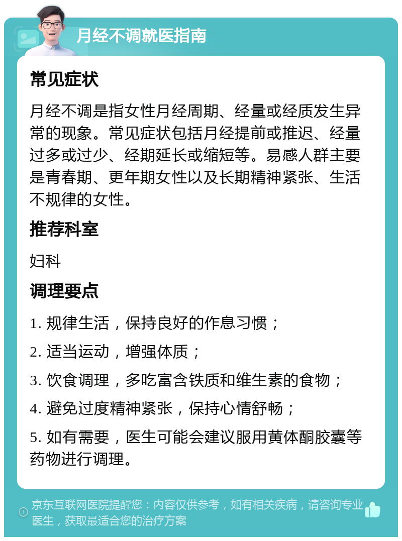 月经不调就医指南 常见症状 月经不调是指女性月经周期、经量或经质发生异常的现象。常见症状包括月经提前或推迟、经量过多或过少、经期延长或缩短等。易感人群主要是青春期、更年期女性以及长期精神紧张、生活不规律的女性。 推荐科室 妇科 调理要点 1. 规律生活，保持良好的作息习惯； 2. 适当运动，增强体质； 3. 饮食调理，多吃富含铁质和维生素的食物； 4. 避免过度精神紧张，保持心情舒畅； 5. 如有需要，医生可能会建议服用黄体酮胶囊等药物进行调理。