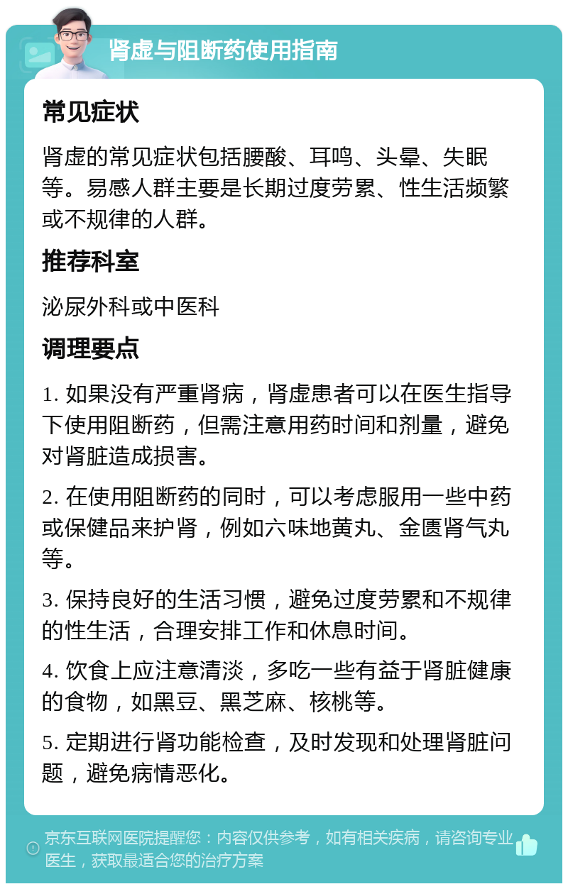 肾虚与阻断药使用指南 常见症状 肾虚的常见症状包括腰酸、耳鸣、头晕、失眠等。易感人群主要是长期过度劳累、性生活频繁或不规律的人群。 推荐科室 泌尿外科或中医科 调理要点 1. 如果没有严重肾病，肾虚患者可以在医生指导下使用阻断药，但需注意用药时间和剂量，避免对肾脏造成损害。 2. 在使用阻断药的同时，可以考虑服用一些中药或保健品来护肾，例如六味地黄丸、金匮肾气丸等。 3. 保持良好的生活习惯，避免过度劳累和不规律的性生活，合理安排工作和休息时间。 4. 饮食上应注意清淡，多吃一些有益于肾脏健康的食物，如黑豆、黑芝麻、核桃等。 5. 定期进行肾功能检查，及时发现和处理肾脏问题，避免病情恶化。