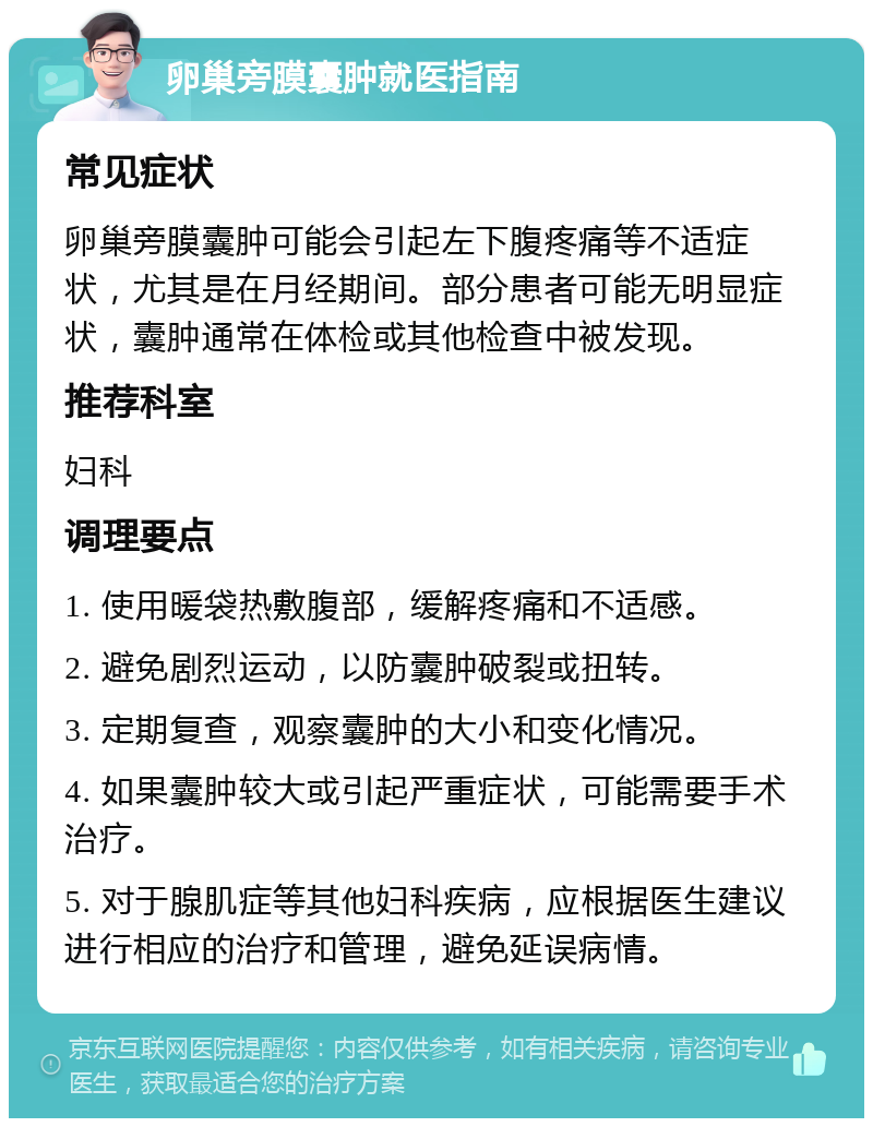 卵巢旁膜囊肿就医指南 常见症状 卵巢旁膜囊肿可能会引起左下腹疼痛等不适症状，尤其是在月经期间。部分患者可能无明显症状，囊肿通常在体检或其他检查中被发现。 推荐科室 妇科 调理要点 1. 使用暖袋热敷腹部，缓解疼痛和不适感。 2. 避免剧烈运动，以防囊肿破裂或扭转。 3. 定期复查，观察囊肿的大小和变化情况。 4. 如果囊肿较大或引起严重症状，可能需要手术治疗。 5. 对于腺肌症等其他妇科疾病，应根据医生建议进行相应的治疗和管理，避免延误病情。