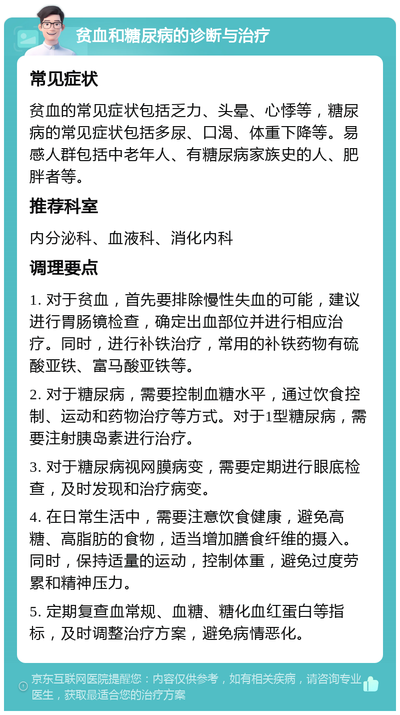 贫血和糖尿病的诊断与治疗 常见症状 贫血的常见症状包括乏力、头晕、心悸等，糖尿病的常见症状包括多尿、口渴、体重下降等。易感人群包括中老年人、有糖尿病家族史的人、肥胖者等。 推荐科室 内分泌科、血液科、消化内科 调理要点 1. 对于贫血，首先要排除慢性失血的可能，建议进行胃肠镜检查，确定出血部位并进行相应治疗。同时，进行补铁治疗，常用的补铁药物有硫酸亚铁、富马酸亚铁等。 2. 对于糖尿病，需要控制血糖水平，通过饮食控制、运动和药物治疗等方式。对于1型糖尿病，需要注射胰岛素进行治疗。 3. 对于糖尿病视网膜病变，需要定期进行眼底检查，及时发现和治疗病变。 4. 在日常生活中，需要注意饮食健康，避免高糖、高脂肪的食物，适当增加膳食纤维的摄入。同时，保持适量的运动，控制体重，避免过度劳累和精神压力。 5. 定期复查血常规、血糖、糖化血红蛋白等指标，及时调整治疗方案，避免病情恶化。