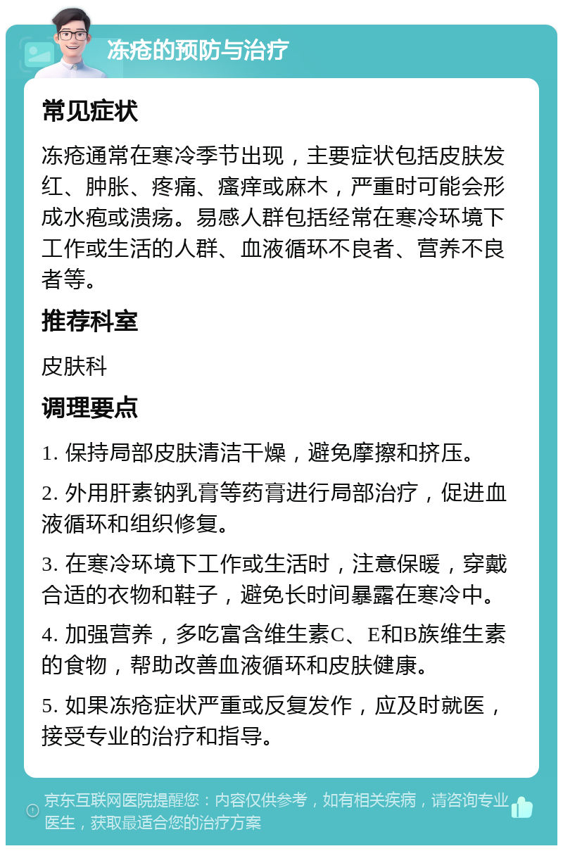 冻疮的预防与治疗 常见症状 冻疮通常在寒冷季节出现，主要症状包括皮肤发红、肿胀、疼痛、瘙痒或麻木，严重时可能会形成水疱或溃疡。易感人群包括经常在寒冷环境下工作或生活的人群、血液循环不良者、营养不良者等。 推荐科室 皮肤科 调理要点 1. 保持局部皮肤清洁干燥，避免摩擦和挤压。 2. 外用肝素钠乳膏等药膏进行局部治疗，促进血液循环和组织修复。 3. 在寒冷环境下工作或生活时，注意保暖，穿戴合适的衣物和鞋子，避免长时间暴露在寒冷中。 4. 加强营养，多吃富含维生素C、E和B族维生素的食物，帮助改善血液循环和皮肤健康。 5. 如果冻疮症状严重或反复发作，应及时就医，接受专业的治疗和指导。