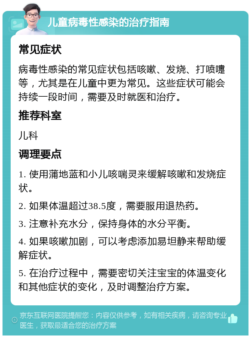 儿童病毒性感染的治疗指南 常见症状 病毒性感染的常见症状包括咳嗽、发烧、打喷嚏等，尤其是在儿童中更为常见。这些症状可能会持续一段时间，需要及时就医和治疗。 推荐科室 儿科 调理要点 1. 使用蒲地蓝和小儿咳喘灵来缓解咳嗽和发烧症状。 2. 如果体温超过38.5度，需要服用退热药。 3. 注意补充水分，保持身体的水分平衡。 4. 如果咳嗽加剧，可以考虑添加易坦静来帮助缓解症状。 5. 在治疗过程中，需要密切关注宝宝的体温变化和其他症状的变化，及时调整治疗方案。