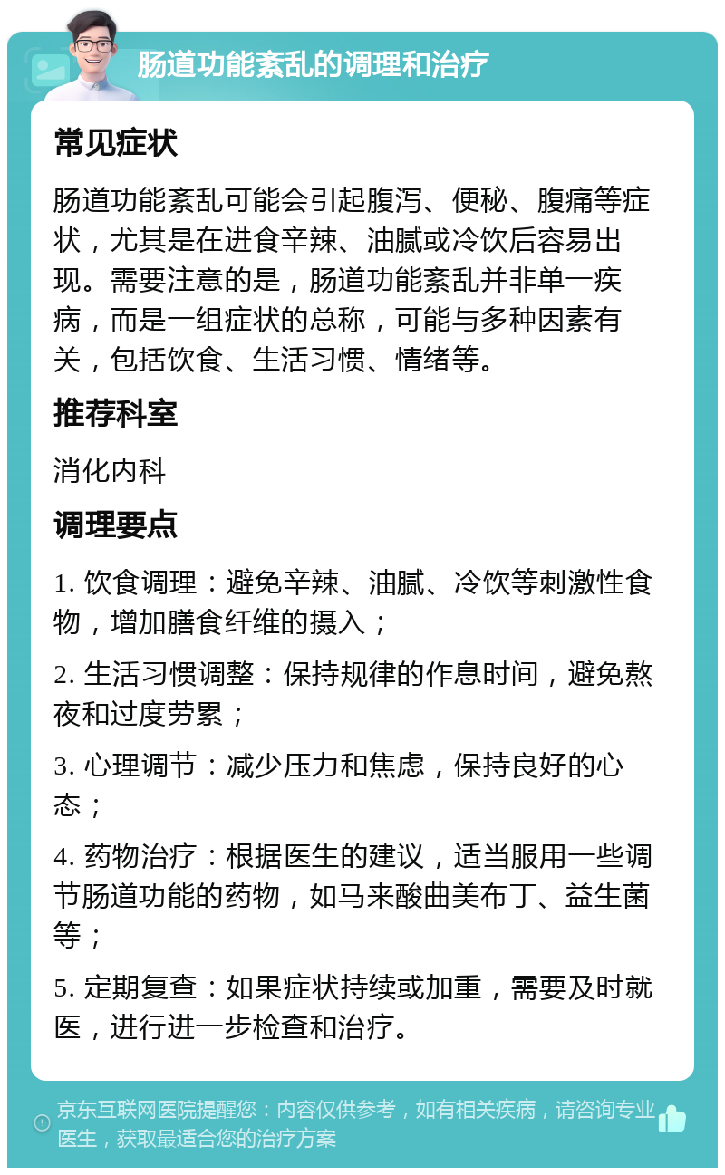 肠道功能紊乱的调理和治疗 常见症状 肠道功能紊乱可能会引起腹泻、便秘、腹痛等症状，尤其是在进食辛辣、油腻或冷饮后容易出现。需要注意的是，肠道功能紊乱并非单一疾病，而是一组症状的总称，可能与多种因素有关，包括饮食、生活习惯、情绪等。 推荐科室 消化内科 调理要点 1. 饮食调理：避免辛辣、油腻、冷饮等刺激性食物，增加膳食纤维的摄入； 2. 生活习惯调整：保持规律的作息时间，避免熬夜和过度劳累； 3. 心理调节：减少压力和焦虑，保持良好的心态； 4. 药物治疗：根据医生的建议，适当服用一些调节肠道功能的药物，如马来酸曲美布丁、益生菌等； 5. 定期复查：如果症状持续或加重，需要及时就医，进行进一步检查和治疗。